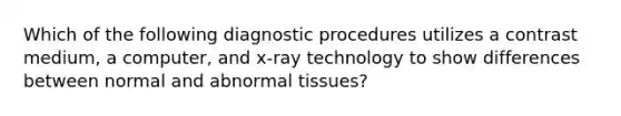 Which of the following diagnostic procedures utilizes a contrast medium, a computer, and x-ray technology to show differences between normal and abnormal tissues?