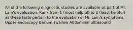 All of the following diagnostic studies are available as part of Mr. Lam's evaluation. Rank from 1 (most helpful) to 3 (least helpful) as these tests pertain to the evaluation of Mr. Lam's symptoms. Upper endoscopy Barium swallow Abdominal ultrasound