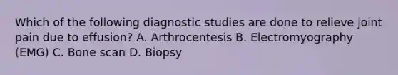 Which of the following diagnostic studies are done to relieve joint pain due to effusion? A. Arthrocentesis B. Electromyography (EMG) C. Bone scan D. Biopsy