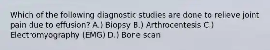 Which of the following diagnostic studies are done to relieve joint pain due to effusion? A.) Biopsy B.) Arthrocentesis C.) Electromyography (EMG) D.) Bone scan