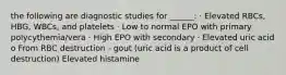 the following are diagnostic studies for ______: · Elevated RBCs, HBG, WBCs, and platelets · Low to normal EPO with primary polycythemia/vera · High EPO with secondary · Elevated uric acid o From RBC destruction - gout (uric acid is a product of cell destruction) Elevated histamine