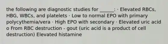 the following are diagnostic studies for ______: · Elevated RBCs, HBG, WBCs, and platelets · Low to normal EPO with primary polycythemia/vera · High EPO with secondary · Elevated uric acid o From RBC destruction - gout (uric acid is a product of cell destruction) Elevated histamine