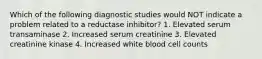 Which of the following diagnostic studies would NOT indicate a problem related to a reductase inhibitor? 1. Elevated serum transaminase 2. Increased serum creatinine 3. Elevated creatinine kinase 4. Increased white blood cell counts