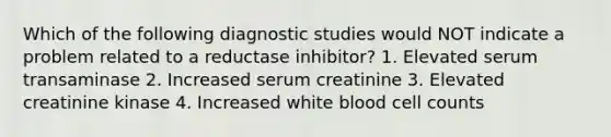 Which of the following diagnostic studies would NOT indicate a problem related to a reductase inhibitor? 1. Elevated serum transaminase 2. Increased serum creatinine 3. Elevated creatinine kinase 4. Increased white blood cell counts