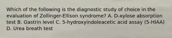 Which of the following is the diagnostic study of choice in the evaluation of Zollinger-Ellison syndrome? A. D-xylose absorption test B. Gastrin level C. 5-hydroxyindoleacetic acid assay (5-HIAA) D. Urea breath test