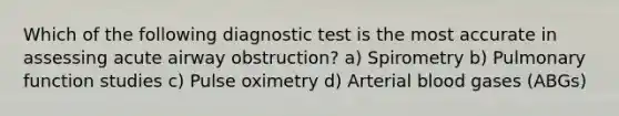 Which of the following diagnostic test is the most accurate in assessing acute airway obstruction? a) Spirometry b) Pulmonary function studies c) Pulse oximetry d) Arterial blood gases (ABGs)