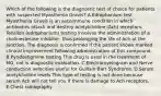 Which of the following is the diagnostic test of choice for patients with suspected Myasthenia Gravis? A.Edrophonium test Myasthenia Gravis is an autoimmune condition in which antibodies attack and destroy acetylcholine (Ach) receptors. Tensilon (edrophonium) testing involves the administration of a cholinesterase inhibitor, thus prolonging the life of Ach at the junction. The diagnosis is confirmed if the patient shows marked clinical improvement following administration of this compound. B.Pyridostigmine testing This drug is used in the treatment of MG, not is diagnostic evaluation. C.Electromyelogram and Nerve conduction velocities Useful for Guillain-Barr Syndrome. D.Serum acetylcholine levels This type of testing is not done because serum Ach will not tell you if there is damage to Ach receptors. E.Chest radiography