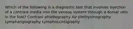 Which of the following is a diagnostic test that involves injection of a contrast media into the venous system through a dorsal vein in the foot? Contrast phlebography Air plethysmography Lymphangiography Lymphoscintigraphy