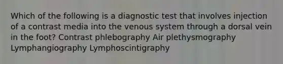 Which of the following is a diagnostic test that involves injection of a contrast media into the venous system through a dorsal vein in the foot? Contrast phlebography Air plethysmography Lymphangiography Lymphoscintigraphy