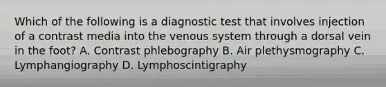 Which of the following is a diagnostic test that involves injection of a contrast media into the venous system through a dorsal vein in the foot? A. Contrast phlebography B. Air plethysmography C. Lymphangiography D. Lymphoscintigraphy