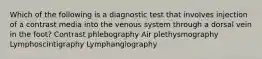 Which of the following is a diagnostic test that involves injection of a contrast media into the venous system through a dorsal vein in the foot? Contrast phlebography Air plethysmography Lymphoscintigraphy Lymphangiography