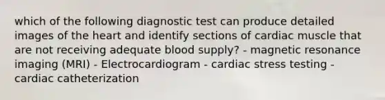 which of the following diagnostic test can produce detailed images of <a href='https://www.questionai.com/knowledge/kya8ocqc6o-the-heart' class='anchor-knowledge'>the heart</a> and identify sections of cardiac muscle that are not receiving adequate blood supply? - magnetic resonance imaging (MRI) - Electrocardiogram - cardiac stress testing - cardiac catheterization