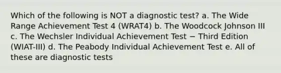 Which of the following is NOT a diagnostic test? a. The Wide Range Achievement Test 4 (WRAT4) b. The Woodcock Johnson III c. The Wechsler Individual Achievement Test − Third Edition (WIAT-III) d. The Peabody Individual Achievement Test e. All of these are diagnostic tests