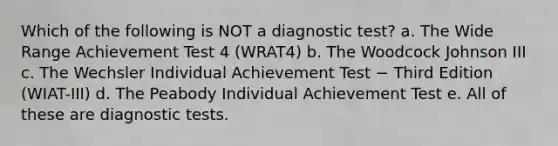 Which of the following is NOT a diagnostic test? a. The Wide Range Achievement Test 4 (WRAT4) b. The Woodcock Johnson III c. The Wechsler Individual Achievement Test − Third Edition (WIAT-III) d. The Peabody Individual Achievement Test e. All of these are diagnostic tests.