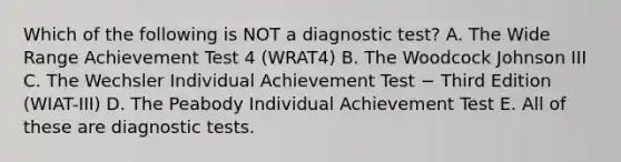 Which of the following is NOT a diagnostic test? A. The Wide Range Achievement Test 4 (WRAT4) B. The Woodcock Johnson III C. The Wechsler Individual Achievement Test − Third Edition (WIAT-III) D. The Peabody Individual Achievement Test E. All of these are diagnostic tests.