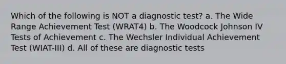 Which of the following is NOT a diagnostic test? a. The Wide Range Achievement Test (WRAT4) b. The Woodcock Johnson IV Tests of Achievement c. The Wechsler Individual Achievement Test (WIAT-III) d. All of these are diagnostic tests