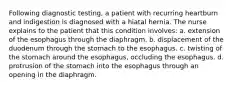 Following diagnostic testing, a patient with recurring heartburn and indigestion is diagnosed with a hiatal hernia. The nurse explains to the patient that this condition involves: a. extension of the esophagus through the diaphragm. b. displacement of the duodenum through the stomach to the esophagus. c. twisting of the stomach around the esophagus, occluding the esophagus. d. protrusion of the stomach into the esophagus through an opening in the diaphragm.