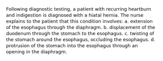 Following diagnostic testing, a patient with recurring heartburn and indigestion is diagnosed with a hiatal hernia. The nurse explains to the patient that this condition involves: a. extension of the esophagus through the diaphragm. b. displacement of the duodenum through the stomach to the esophagus. c. twisting of the stomach around the esophagus, occluding the esophagus. d. protrusion of the stomach into the esophagus through an opening in the diaphragm.