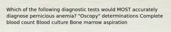 Which of the following diagnostic tests would MOST accurately diagnose pernicious anemia? "Oscopy" determinations Complete blood count Blood culture Bone marrow aspiration