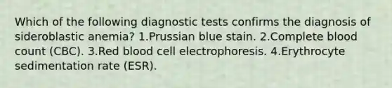 Which of the following diagnostic tests confirms the diagnosis of sideroblastic anemia? 1.Prussian blue stain. 2.Complete blood count (CBC). 3.Red blood cell electrophoresis. 4.Erythrocyte sedimentation rate (ESR).