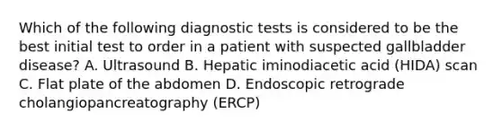 Which of the following diagnostic tests is considered to be the best initial test to order in a patient with suspected gallbladder disease? A. Ultrasound B. Hepatic iminodiacetic acid (HIDA) scan C. Flat plate of the abdomen D. Endoscopic retrograde cholangiopancreatography (ERCP)