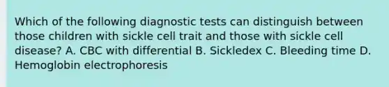 Which of the following diagnostic tests can distinguish between those children with sickle cell trait and those with sickle cell disease? A. CBC with differential B. Sickledex C. Bleeding time D. Hemoglobin electrophoresis