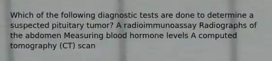 Which of the following diagnostic tests are done to determine a suspected pituitary tumor? A radioimmunoassay Radiographs of the abdomen Measuring blood hormone levels A computed tomography (CT) scan