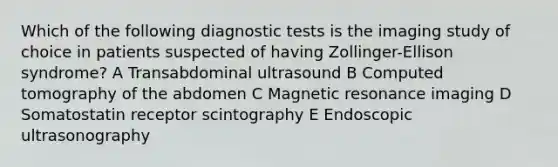 Which of the following diagnostic tests is the imaging study of choice in patients suspected of having Zollinger-Ellison syndrome? A Transabdominal ultrasound B Computed tomography of the abdomen C Magnetic resonance imaging D Somatostatin receptor scintography E Endoscopic ultrasonography