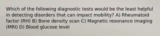 Which of the following diagnostic tests would be the least helpful in detecting disorders that can impact mobility? A) Rheumatoid factor (RH) B) Bone density scan C) Magnetic resonance imaging (MRI) D) Blood glucose level