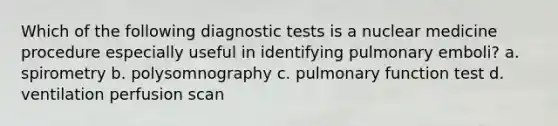 Which of the following diagnostic tests is a nuclear medicine procedure especially useful in identifying pulmonary emboli? a. spirometry b. polysomnography c. pulmonary function test d. ventilation perfusion scan