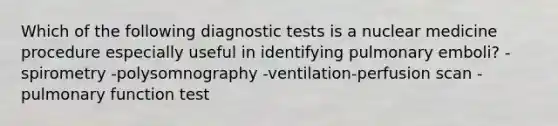 Which of the following diagnostic tests is a nuclear medicine procedure especially useful in identifying pulmonary emboli? -spirometry -polysomnography -ventilation-perfusion scan -pulmonary function test