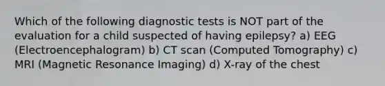 Which of the following diagnostic tests is NOT part of the evaluation for a child suspected of having epilepsy? a) EEG (Electroencephalogram) b) CT scan (Computed Tomography) c) MRI (Magnetic Resonance Imaging) d) X-ray of the chest