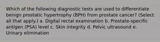 Which of the following diagnostic tests are used to differentiate benign prostatic hypertrophy (BPH) from prostate cancer? (Select all that apply.) a. Digital rectal examination b. Prostate-specific antigen (PSA) level c. Skin integrity d. Pelvic ultrasound e. Urinary elimination