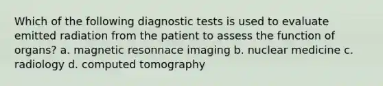 Which of the following diagnostic tests is used to evaluate emitted radiation from the patient to assess the function of organs? a. magnetic resonnace imaging b. nuclear medicine c. radiology d. computed tomography