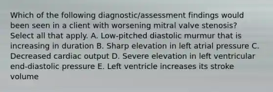 Which of the following diagnostic/assessment findings would been seen in a client with worsening mitral valve stenosis? Select all that apply. A. Low-pitched diastolic murmur that is increasing in duration B. Sharp elevation in left atrial pressure C. Decreased cardiac output D. Severe elevation in left ventricular end-diastolic pressure E. Left ventricle increases its stroke volume