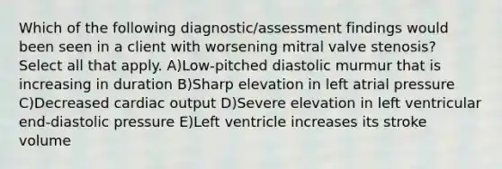 Which of the following diagnostic/assessment findings would been seen in a client with worsening mitral valve stenosis? Select all that apply. A)Low-pitched diastolic murmur that is increasing in duration B)Sharp elevation in left atrial pressure C)Decreased cardiac output D)Severe elevation in left ventricular end-diastolic pressure E)Left ventricle increases its stroke volume