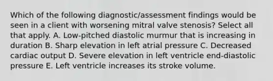 Which of the following diagnostic/assessment findings would be seen in a client with worsening mitral valve stenosis? Select all that apply. A. Low-pitched diastolic murmur that is increasing in duration B. Sharp elevation in left atrial pressure C. Decreased cardiac output D. Severe elevation in left ventricle end-diastolic pressure E. Left ventricle increases its stroke volume.