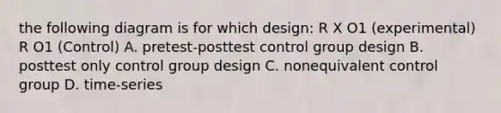 the following diagram is for which design: R X O1 (experimental) R O1 (Control) A. pretest-posttest control group design B. posttest only control group design C. nonequivalent control group D. time-series