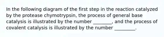 In the following diagram of the first step in the reaction catalyzed by the protease chymotrypsin, the process of general base catalysis is illustrated by the number ________, and the process of covalent catalysis is illustrated by the number _________.