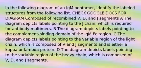 In the following diagram of an IgM pentamer, identify the labeled structures from the following list. CHECK GOOGLE DOCS FOR DIAGRAM Composed of recombined V, D, and J segments A The diagram depicts labels pointing to the J chain, which is required for antibody multimers. B The diagram depicts labels pointing to the complement-binding domain of the IgM Fc region. C The diagram depicts labels pointing to the variable region of the light chain, which is composed of V and J segments and is either a kappa or lambda protein. D The diagram depicts labels pointing to the variable region of the heavy chain, which is composed of V, D, and J segments.