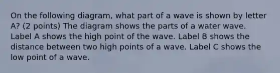 On the following diagram, what part of a wave is shown by letter A? (2 points) The diagram shows the parts of a water wave. Label A shows the high point of the wave. Label B shows the distance between two high points of a wave. Label C shows the low point of a wave.