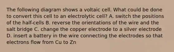 The following diagram shows a voltaic cell. What could be done to convert this cell to an electrolytic cell? A. switch the positions of the half-cells B. reverse the orientations of the wire and the salt bridge C. change the copper electrode to a silver electrode D. insert a battery in the wire connecting the electrodes so that electrons flow from Cu to Zn