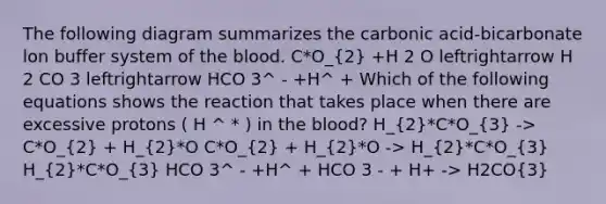 The following diagram summarizes the carbonic acid-bicarbonate lon buffer system of the blood. C*O_(2) +H 2 O leftrightarrow H 2 CO 3 leftrightarrow HCO 3^ - +H^ + Which of the following equations shows the reaction that takes place when there are excessive protons ( H ^ * ) in the blood? H_(2)*C*O_(3) -> C*O_(2) + H_(2)*O C*O_(2) + H_(2)*O -> H_(2)*C*O_(3) H_(2)*C*O_(3) HCO 3^ - +H^ + HCO 3 - + H+ -> H2CO(3)