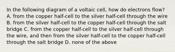 In the following diagram of a voltaic cell, how do electrons flow? A. from the copper half-cell to the silver half-cell through the wire B. from the silver half-cell to the copper half-cell through the salt bridge C. from the copper half-cell to the silver half-cell through the wire, and then from the silver half-cell to the copper half-cell through the salt bridge D. none of the above