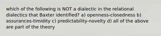 which of the following is NOT a dialectic in the relational dialectics that Baxter identified? a) openness-closedness b) assurances-timidity c) predictability-novelty d) all of the above are part of the theory