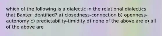 which of the following is a dialectic in the relational dialectics that Baxter identified? a) closedness-connection b) openness-autonomy c) predictability-timidity d) none of the above are e) all of the above are