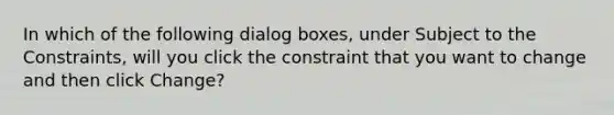 In which of the following dialog boxes, under Subject to the Constraints, will you click the constraint that you want to change and then click Change?