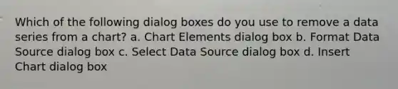 Which of the following dialog boxes do you use to remove a data series from a chart? a. Chart Elements dialog box b. Format Data Source dialog box c. Select Data Source dialog box d. Insert Chart dialog box