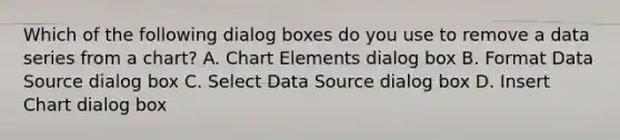 Which of the following dialog boxes do you use to remove a data series from a chart? A. Chart Elements dialog box B. Format Data Source dialog box C. Select Data Source dialog box D. Insert Chart dialog box