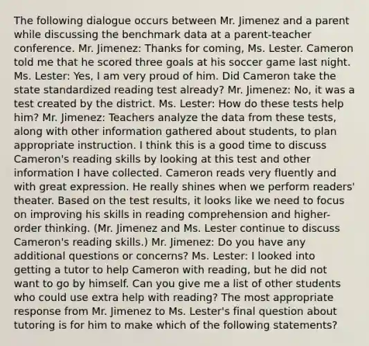 The following dialogue occurs between Mr. Jimenez and a parent while discussing the benchmark data at a parent-teacher conference. Mr. Jimenez: Thanks for coming, Ms. Lester. Cameron told me that he scored three goals at his soccer game last night. Ms. Lester: Yes, I am very proud of him. Did Cameron take the state standardized reading test already? Mr. Jimenez: No, it was a test created by the district. Ms. Lester: How do these tests help him? Mr. Jimenez: Teachers analyze the data from these tests, along with other information gathered about students, to plan appropriate instruction. I think this is a good time to discuss Cameron's reading skills by looking at this test and other information I have collected. Cameron reads very fluently and with great expression. He really shines when we perform readers' theater. Based on the test results, it looks like we need to focus on improving his skills in reading comprehension and higher-order thinking. (Mr. Jimenez and Ms. Lester continue to discuss Cameron's reading skills.) Mr. Jimenez: Do you have any additional questions or concerns? Ms. Lester: I looked into getting a tutor to help Cameron with reading, but he did not want to go by himself. Can you give me a list of other students who could use extra help with reading? The most appropriate response from Mr. Jimenez to Ms. Lester's final question about tutoring is for him to make which of the following statements?